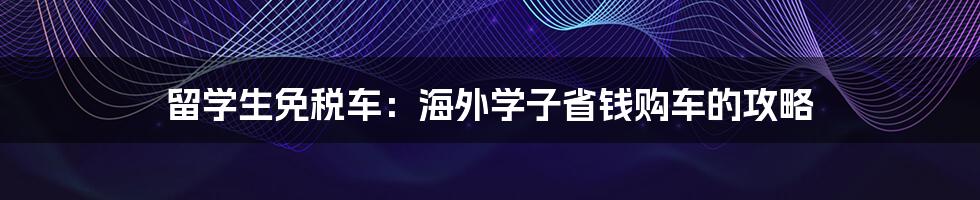 留学生免税车：海外学子省钱购车的攻略