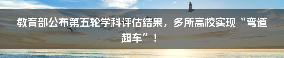 教育部公布第五轮学科评估结果，多所高校实现“弯道超车”！