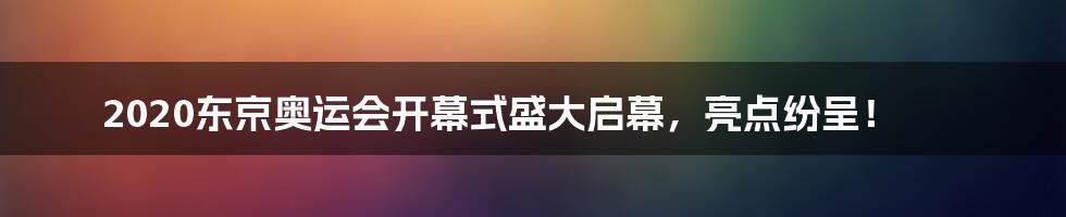 2020东京奥运会开幕式盛大启幕，亮点纷呈！