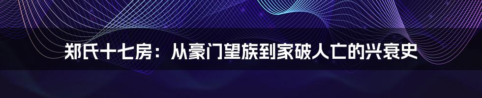 郑氏十七房：从豪门望族到家破人亡的兴衰史