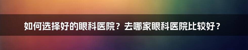 如何选择好的眼科医院？去哪家眼科医院比较好？