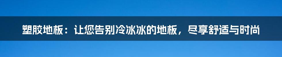 塑胶地板：让您告别冷冰冰的地板，尽享舒适与时尚