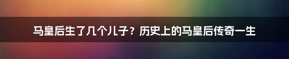 马皇后生了几个儿子？历史上的马皇后传奇一生