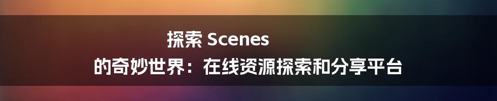 探索 Scenes 的奇妙世界：在线资源探索和分享平台