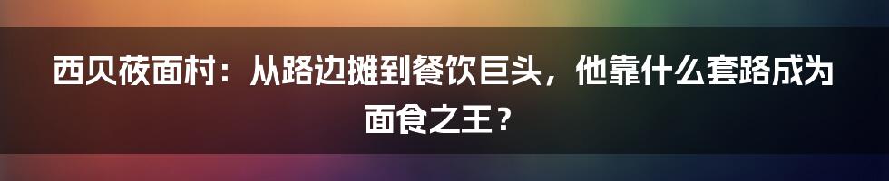 西贝莜面村：从路边摊到餐饮巨头，他靠什么套路成为面食之王？