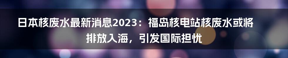 日本核废水最新消息2023：福岛核电站核废水或将排放入海，引发国际担忧