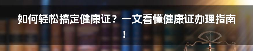 如何轻松搞定健康证？一文看懂健康证办理指南！