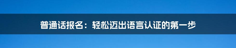 普通话报名：轻松迈出语言认证的第一步