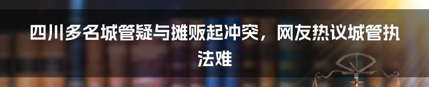 四川多名城管疑与摊贩起冲突，网友热议城管执法难