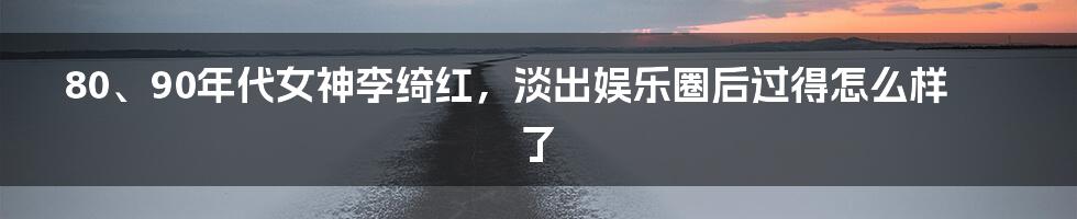 80、90年代女神李绮红，淡出娱乐圈后过得怎么样了