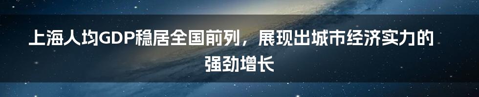 上海人均GDP稳居全国前列，展现出城市经济实力的强劲增长