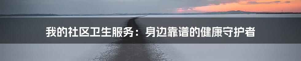 我的社区卫生服务：身边靠谱的健康守护者