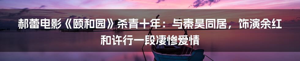 郝蕾电影《颐和园》杀青十年：与秦昊同居，饰演余红和许行一段凄惨爱情