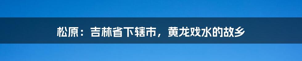 松原：吉林省下辖市，黄龙戏水的故乡