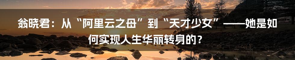 翁晓君：从“阿里云之母”到“天才少女”——她是如何实现人生华丽转身的？