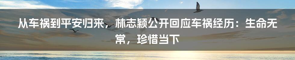 从车祸到平安归来，林志颖公开回应车祸经历：生命无常，珍惜当下