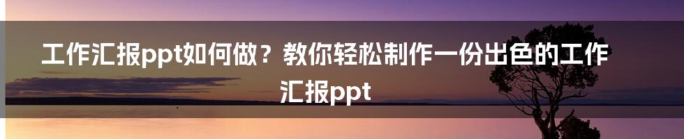 工作汇报ppt如何做？教你轻松制作一份出色的工作汇报ppt