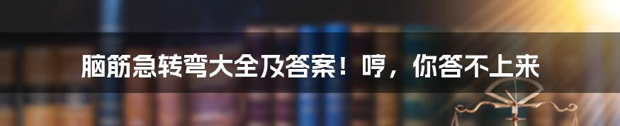 脑筋急转弯大全及答案！哼，你答不上来