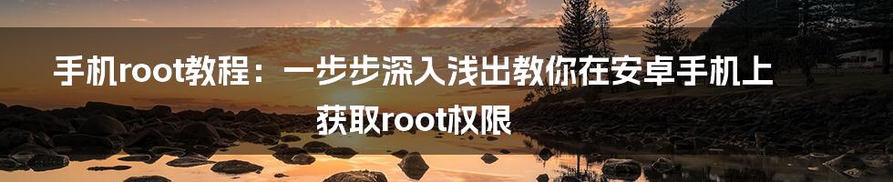 手机root教程：一步步深入浅出教你在安卓手机上获取root权限