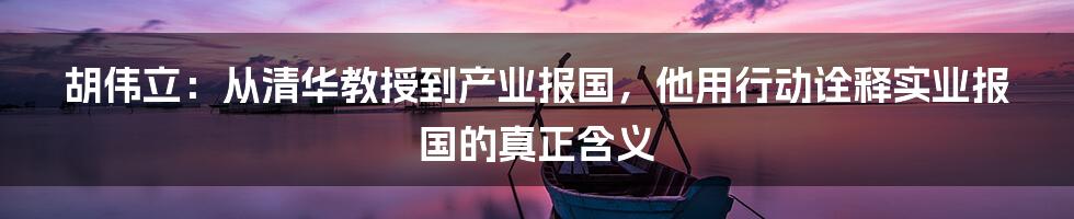 胡伟立：从清华教授到产业报国，他用行动诠释实业报国的真正含义