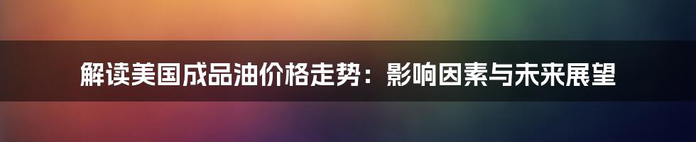 解读美国成品油价格走势：影响因素与未来展望