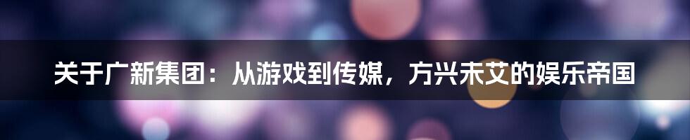 关于广新集团：从游戏到传媒，方兴未艾的娱乐帝国