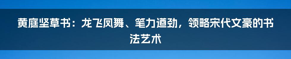 黄庭坚草书：龙飞凤舞、笔力遒劲，领略宋代文豪的书法艺术