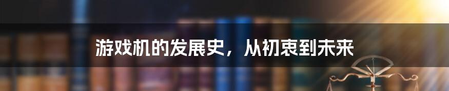 游戏机的发展史，从初衷到未来