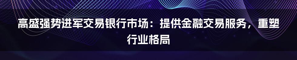 高盛强势进军交易银行市场：提供金融交易服务，重塑行业格局