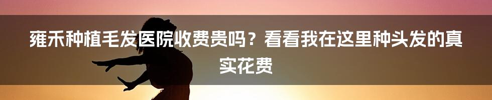 雍禾种植毛发医院收费贵吗？看看我在这里种头发的真实花费