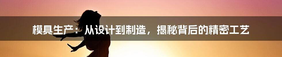 模具生产：从设计到制造，揭秘背后的精密工艺