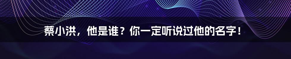 蔡小洪，他是谁？你一定听说过他的名字！