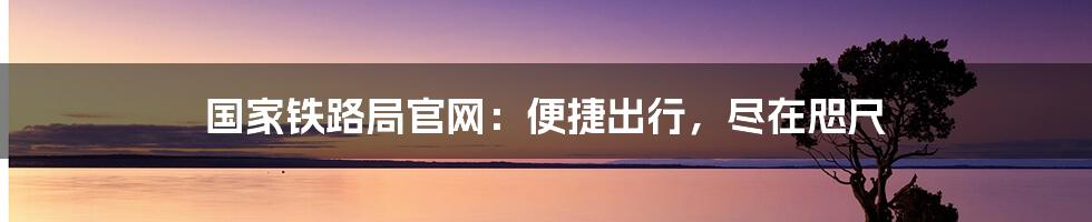 国家铁路局官网：便捷出行，尽在咫尺