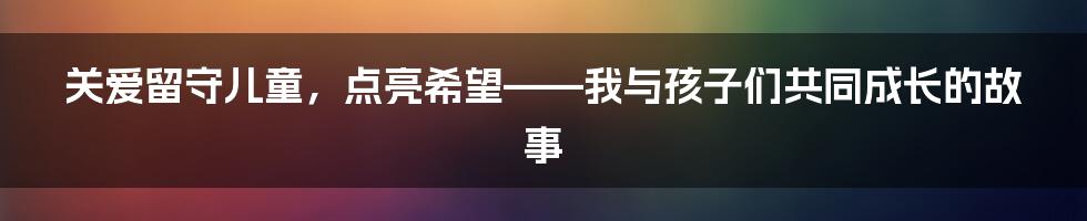 关爱留守儿童，点亮希望——我与孩子们共同成长的故事