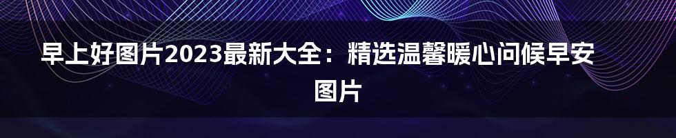 早上好图片2023最新大全：精选温馨暖心问候早安图片