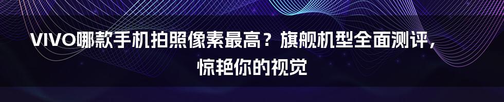 VIVO哪款手机拍照像素最高？旗舰机型全面测评，惊艳你的视觉