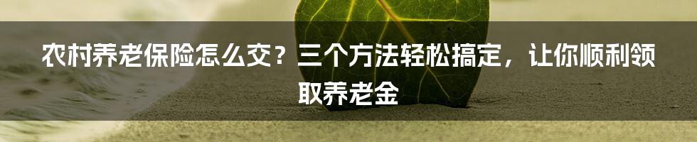 农村养老保险怎么交？三个方法轻松搞定，让你顺利领取养老金