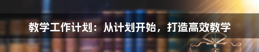 教学工作计划：从计划开始，打造高效教学