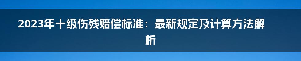 2023年十级伤残赔偿标准：最新规定及计算方法解析