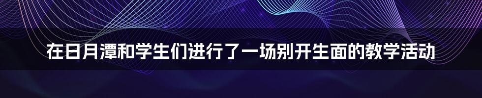 在日月潭和学生们进行了一场别开生面的教学活动