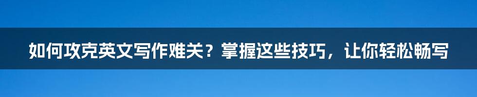 如何攻克英文写作难关？掌握这些技巧，让你轻松畅写