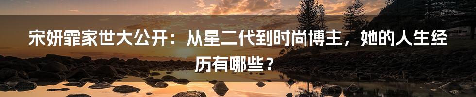 宋妍霏家世大公开：从星二代到时尚博主，她的人生经历有哪些？