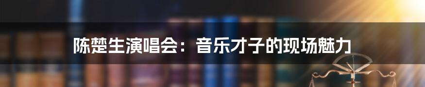 陈楚生演唱会：音乐才子的现场魅力