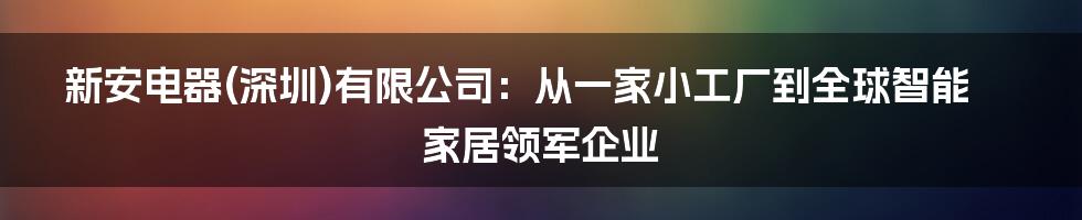 新安电器(深圳)有限公司：从一家小工厂到全球智能家居领军企业