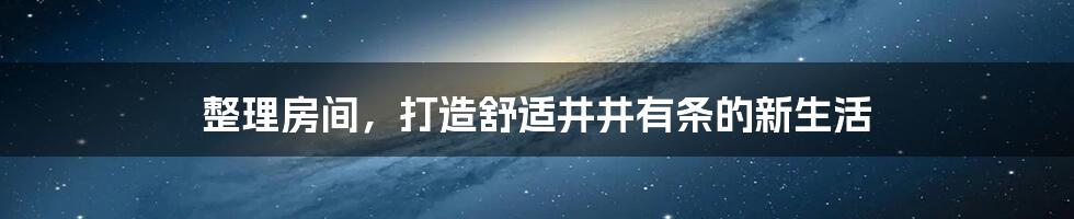 整理房间，打造舒适井井有条的新生活