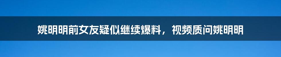 姚明明前女友疑似继续爆料，视频质问姚明明