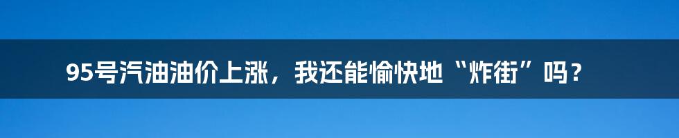 95号汽油油价上涨，我还能愉快地“炸街”吗？