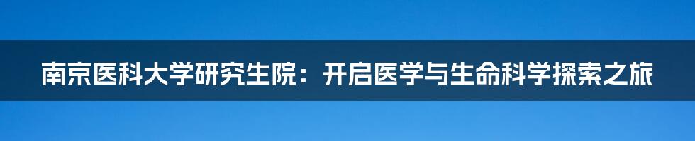 南京医科大学研究生院：开启医学与生命科学探索之旅