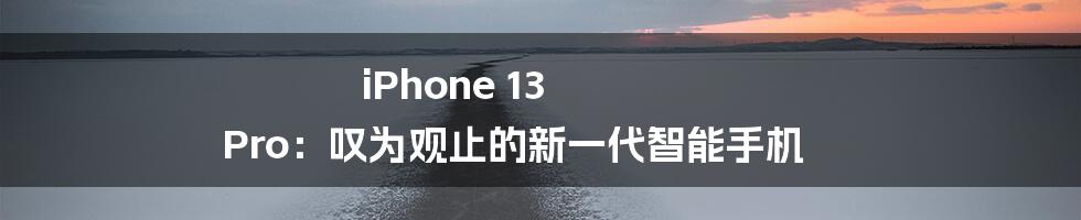 iPhone 13 Pro：叹为观止的新一代智能手机