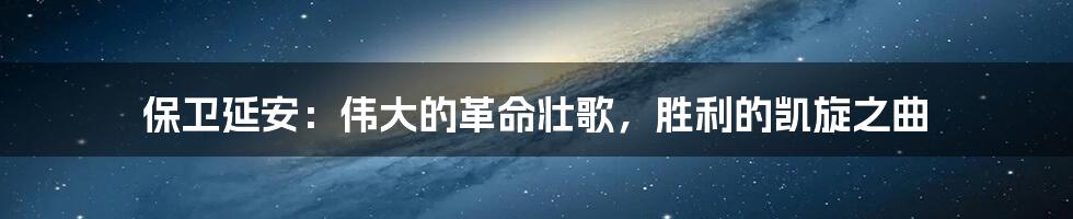 保卫延安：伟大的革命壮歌，胜利的凯旋之曲